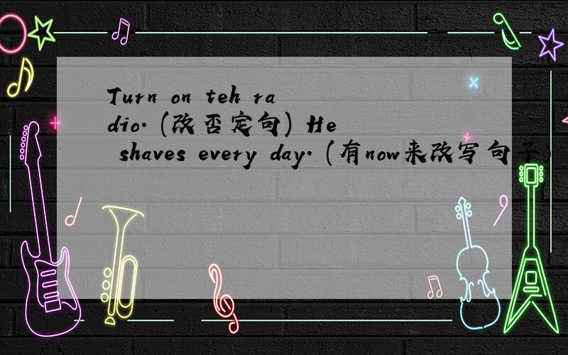 Turn on teh radio. (改否定句) He shaves every day. (有now来改写句子）