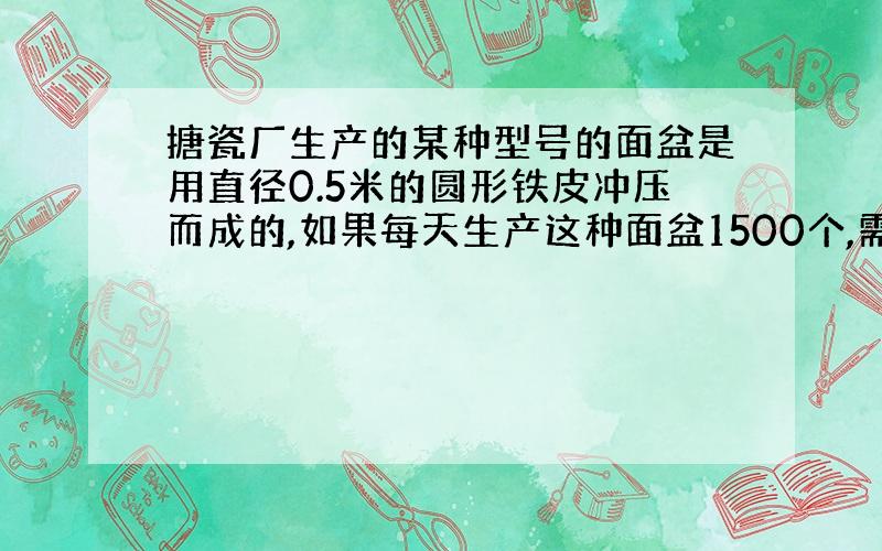 搪瓷厂生产的某种型号的面盆是用直径0.5米的圆形铁皮冲压而成的,如果每天生产这种面盆1500个,需要多少