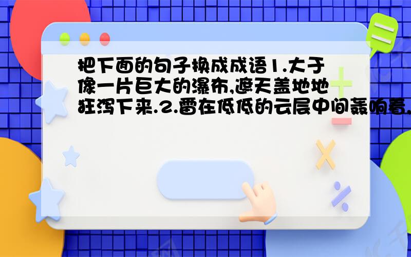 把下面的句子换成成语1.大于像一片巨大的瀑布,遮天盖地地狂泻下来.2.雷在低低的云层中间轰响着,震得人儿朵嗡嗡的响.1是