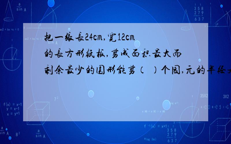 把一张长24cm,宽12cm的长方形纸板,剪成面积最大而剩余最少的圆形能剪（ ）个园,元的半径是（ ）,周长是（ ）