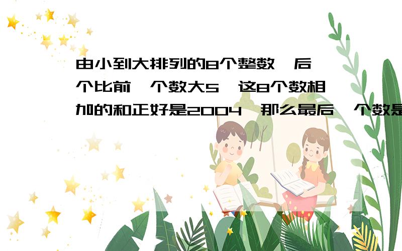 由小到大排列的8个整数,后一个比前一个数大5,这8个数相加的和正好是2004,那么最后一个数是多少?