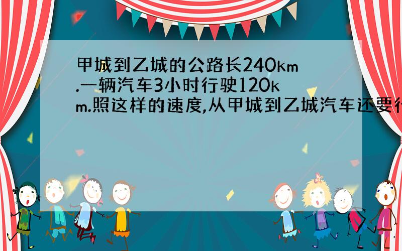 甲城到乙城的公路长240km.一辆汽车3小时行驶120km.照这样的速度,从甲城到乙城汽车还要行驶几个小时?