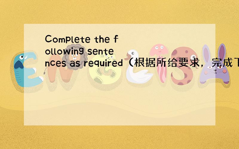 Complete the following sentences as required（根据所给要求，完成下列句子。每