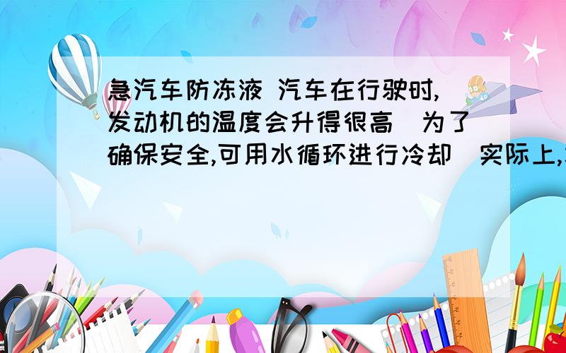 急汽车防冻液 汽车在行驶时,发动机的温度会升得很高．为了确保安全,可用水循环进行冷却．实际上,水中往往还要加入不易挥发的