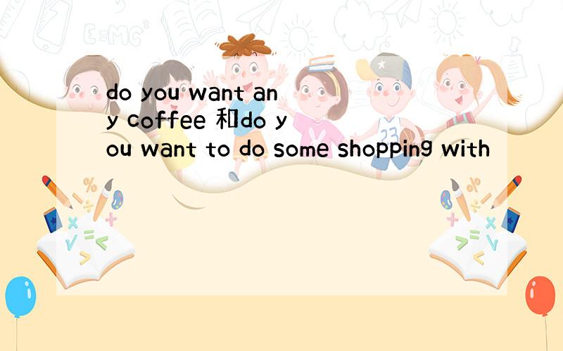 do you want any coffee 和do you want to do some shopping with