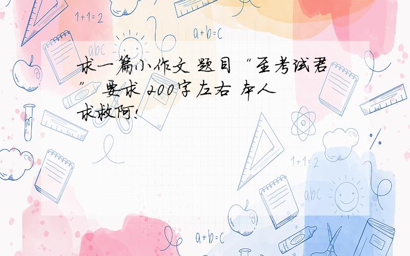 求一篇小作文 题目“至考试君” 要求 200字左右 本人求救阿!