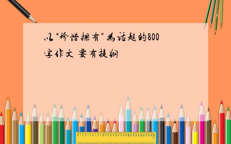 以“珍惜拥有”为话题的800字作文 要有提纲