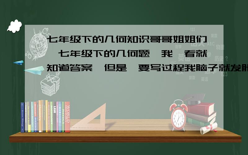 七年级下的几何知识哥哥姐姐们,七年级下的几何题,我一看就知道答案,但是一要写过程我脑子就发胀,分我可以随便加,只要你们能