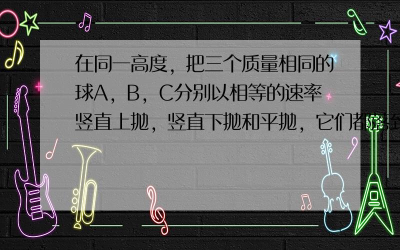 在同一高度，把三个质量相同的球A，B，C分别以相等的速率竖直上抛，竖直下抛和平抛，它们都落到同一水平地面上，则三个球在运