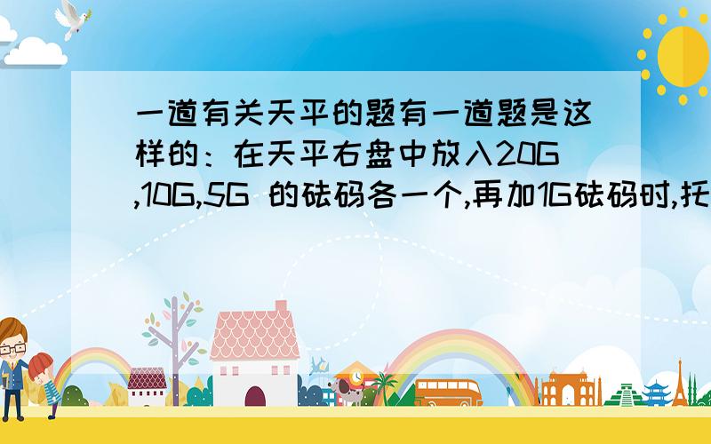 一道有关天平的题有一道题是这样的：在天平右盘中放入20G,10G,5G 的砝码各一个,再加1G砝码时,托盘上的指针向左偏