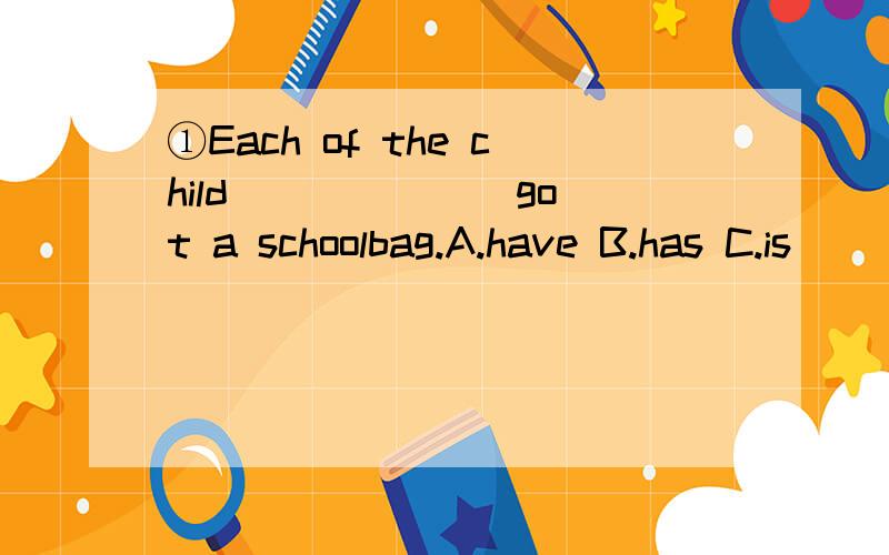 ①Each of the child ______ got a schoolbag.A.have B.has C.is