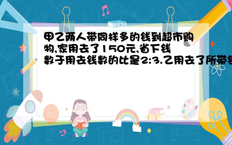 甲乙两人带同样多的钱到超市购物,家用去了150元,省下钱数于用去钱数的比是2:3.乙用去了所带钱的80％,乙