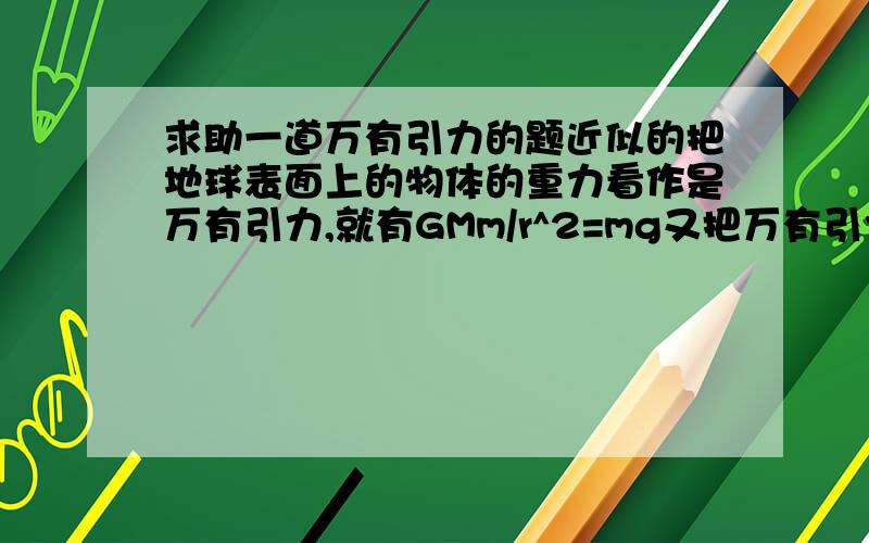 求助一道万有引力的题近似的把地球表面上的物体的重力看作是万有引力,就有GMm/r^2=mg又把万有引力提供向心力,就有G