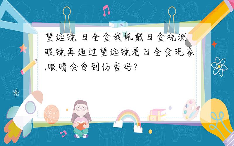 望远镜 日全食我佩戴日食观测眼镜再通过望远镜看日全食现象,眼睛会受到伤害吗?