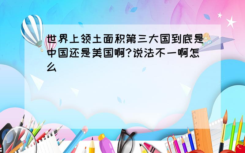 世界上领土面积第三大国到底是中国还是美国啊?说法不一啊怎么