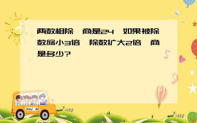 两数相除,商是24,如果被除数缩小3倍,除数扩大2倍,商是多少?