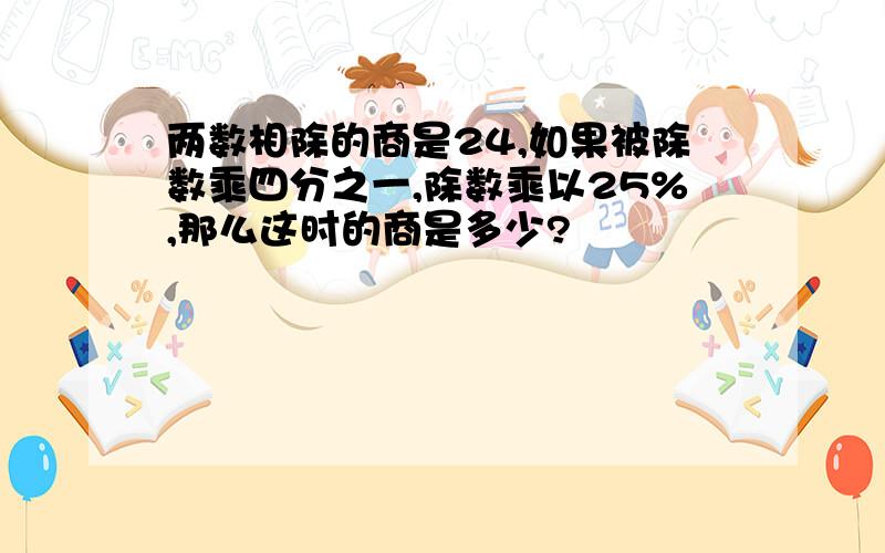 两数相除的商是24,如果被除数乘四分之一,除数乘以25%,那么这时的商是多少?