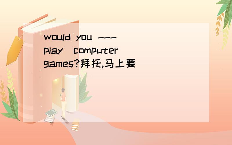 would you ---（piay)computer games?拜托,马上要