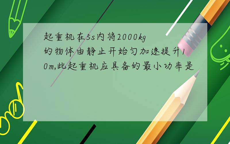 起重机在5s内将2000kg的物体由静止开始匀加速提升10m,此起重机应具备的最小功率是