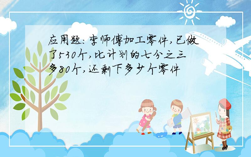 应用题:李师傅加工零件,已做了530个,比计划的七分之三多80个,还剩下多少个零件