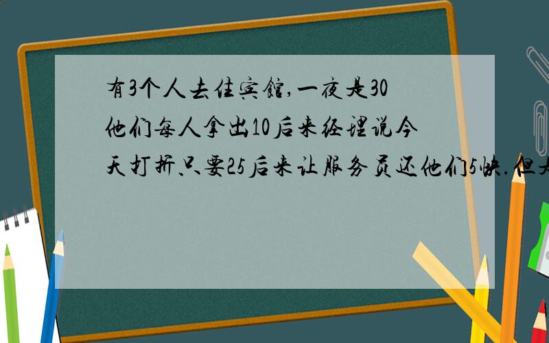 有3个人去住宾馆,一夜是30他们每人拿出10后来经理说今天打折只要25后来让服务员还他们5快.但是服务员只有给他们3快（