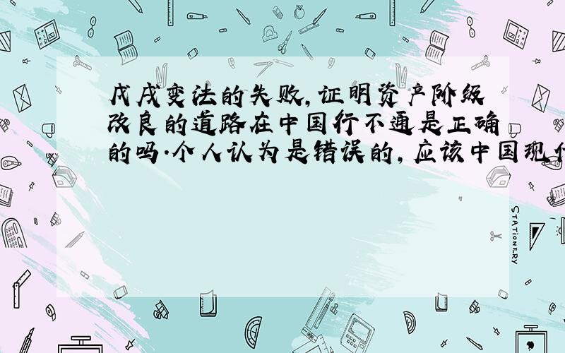 戊戌变法的失败,证明资产阶级改良的道路在中国行不通是正确的吗.个人认为是错误的,应该中国现代史行不通