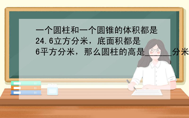 一个圆柱和一个圆锥的体积都是24.6立方分米，底面积都是6平方分米，那么圆柱的高是______分米，圆锥的高是_____