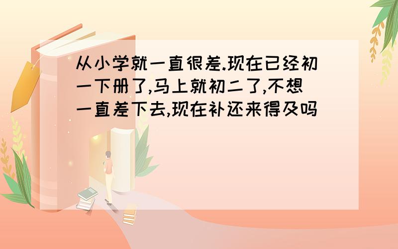 从小学就一直很差.现在已经初一下册了,马上就初二了,不想一直差下去,现在补还来得及吗