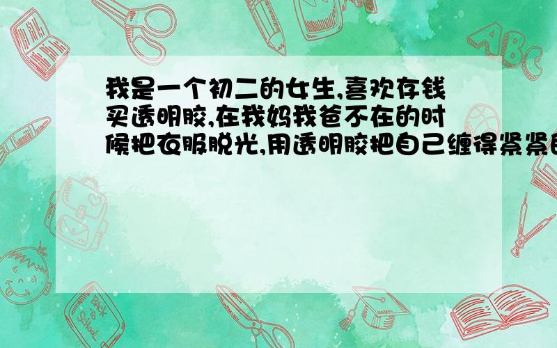 我是一个初二的女生,喜欢存钱买透明胶,在我妈我爸不在的时候把衣服脱光,用透明胶把自己缠得紧紧的.我这属于什么心理现象?