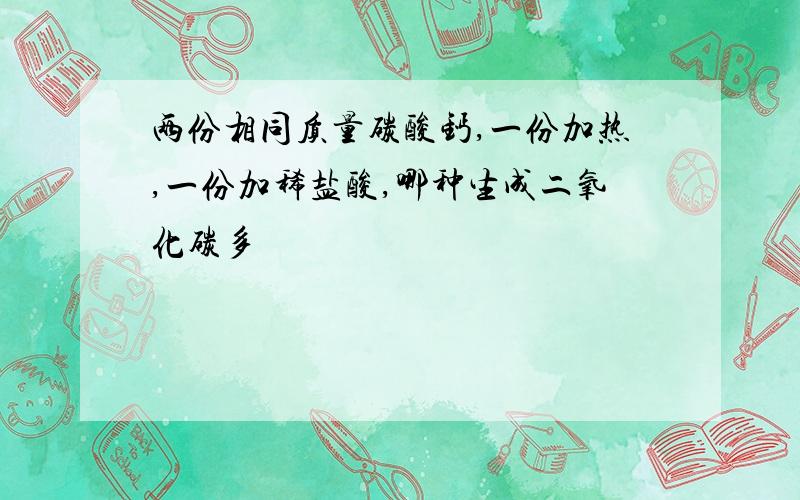 两份相同质量碳酸钙,一份加热,一份加稀盐酸,哪种生成二氧化碳多