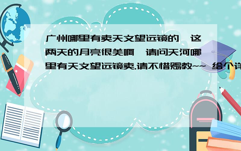 广州哪里有卖天文望远镜的,这两天的月亮很美啊,请问天河哪里有天文望远镜卖.请不惜赐教~~ 给个详细地址