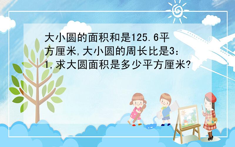 大小圆的面积和是125.6平方厘米,大小圆的周长比是3：1,求大圆面积是多少平方厘米?