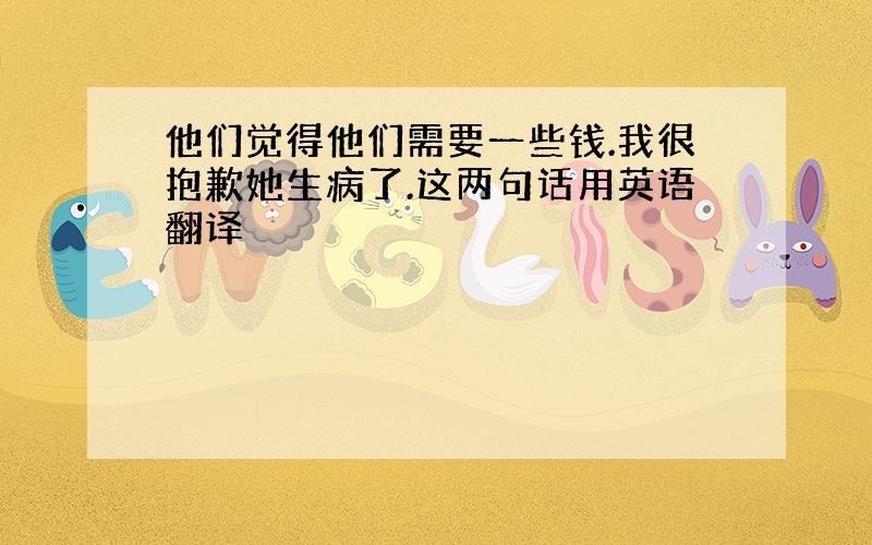 他们觉得他们需要一些钱.我很抱歉她生病了.这两句话用英语翻译