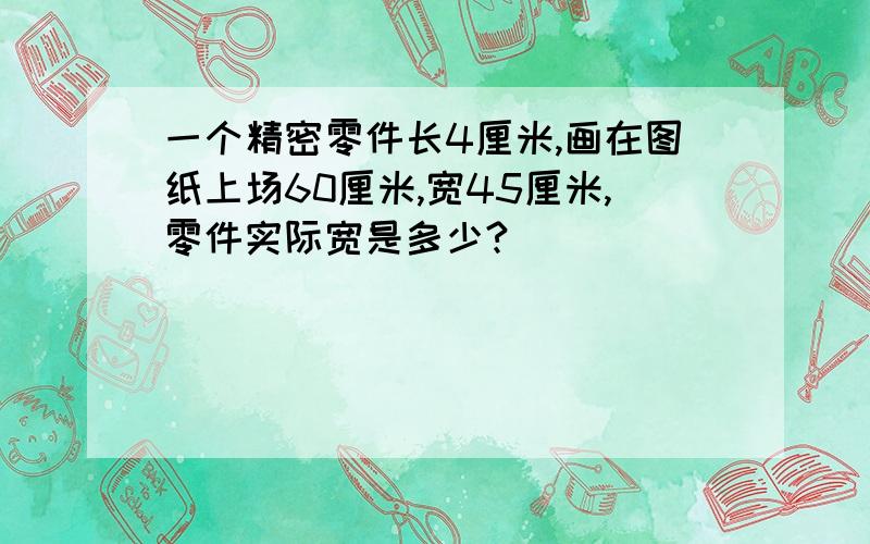 一个精密零件长4厘米,画在图纸上场60厘米,宽45厘米,零件实际宽是多少?