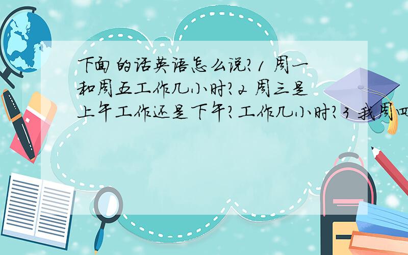 下面的话英语怎么说?1 周一和周五工作几小时?2 周三是上午工作还是下午?工作几小时?3 我周四下午,周六和周日可以面试