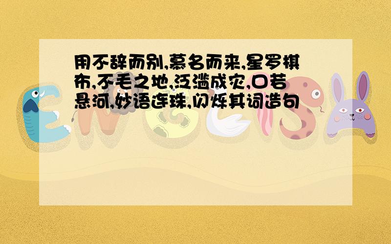 用不辞而别,慕名而来,星罗棋布,不毛之地,泛滥成灾,口若悬河,妙语连珠,闪烁其词造句