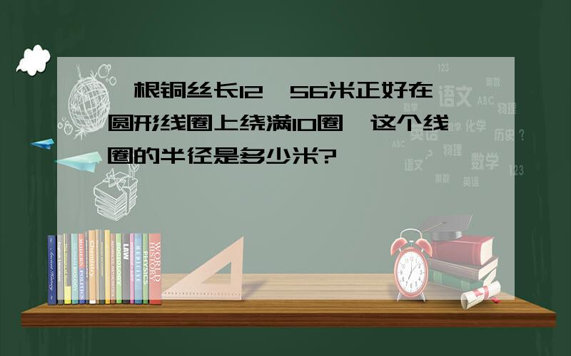 一根铜丝长12、56米正好在圆形线圈上绕满10圈,这个线圈的半径是多少米?