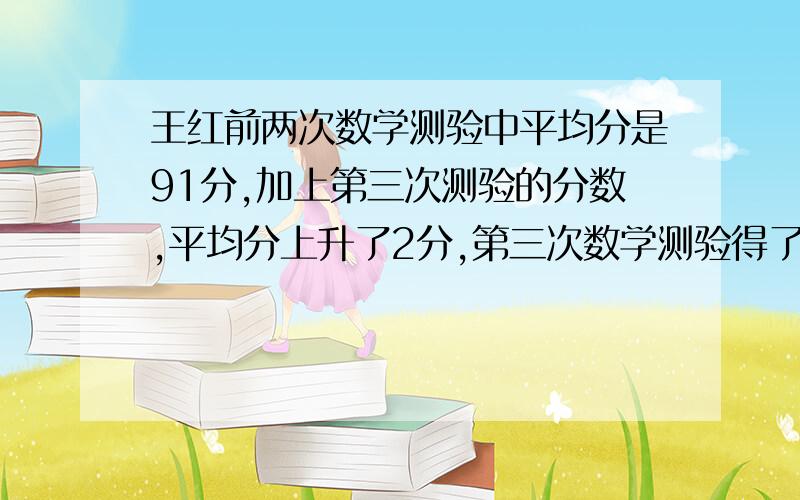 王红前两次数学测验中平均分是91分,加上第三次测验的分数,平均分上升了2分,第三次数学测验得了多少分?