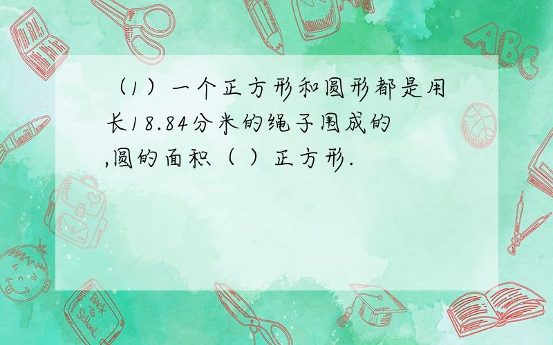 （1）一个正方形和圆形都是用长18.84分米的绳子围成的,圆的面积（ ）正方形.