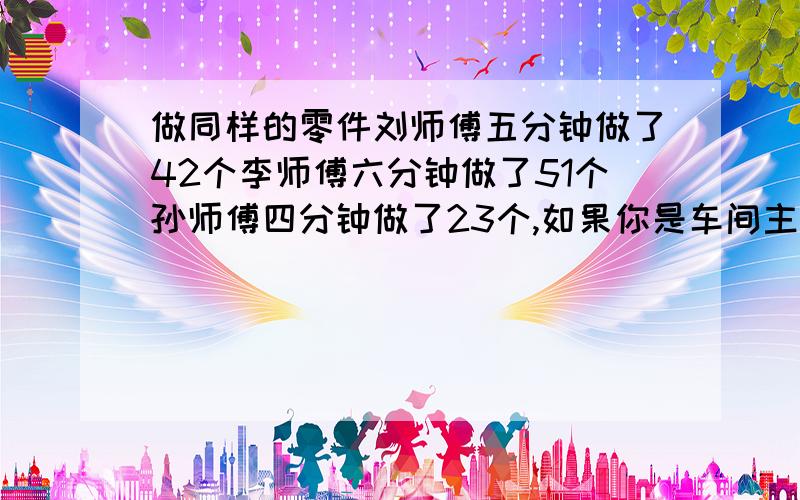 做同样的零件刘师傅五分钟做了42个李师傅六分钟做了51个孙师傅四分钟做了23个,如果你是车间主任,选一人参