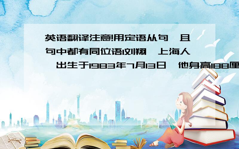 英语翻译注意!用定语从句,且句中都有同位语1刘翔,上海人,出生于1983年7月13日,他身高188厘米,体重74千克2张