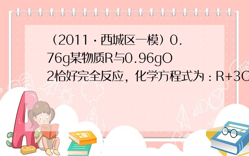 （2011•西城区一模）0.76g某物质R与0.96gO2恰好完全反应，化学方程式为：R+3O2 点燃&nbs