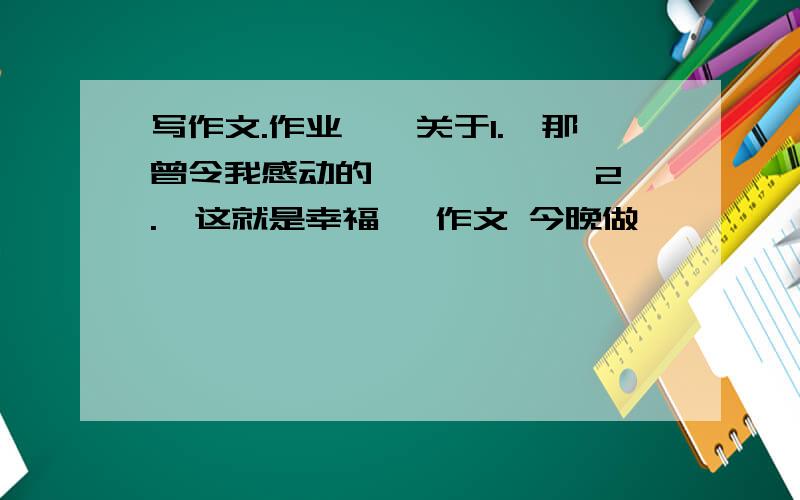 写作文.作业……关于1.《那曾令我感动的***》 、 2.《这就是幸福》 作文 今晚做,