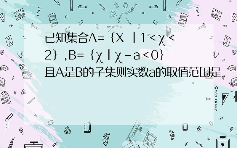 已知集合A=﹛X ｜1＜χ＜2﹜,B=﹛χ｜χ-a＜0﹜且A是B的子集则实数a的取值范围是.