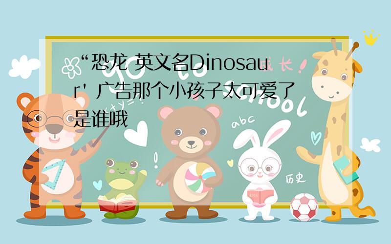 “恐龙 英文名Dinosaur' 广告那个小孩子太可爱了是谁哦