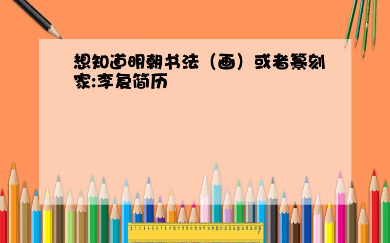 想知道明朝书法（画）或者纂刻家:李复简历