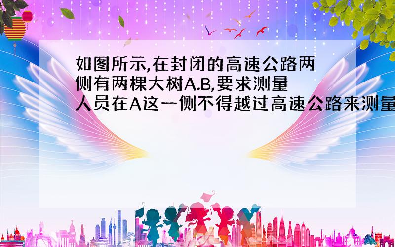 如图所示,在封闭的高速公路两侧有两棵大树A.B,要求测量人员在A这一侧不得越过高速公路来测量A,B之间的距