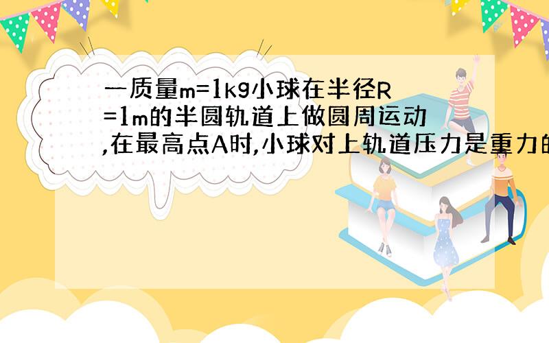 一质量m=1kg小球在半径R=1m的半圆轨道上做圆周运动,在最高点A时,小球对上轨道压力是重力的一半,求,（1）小球在最