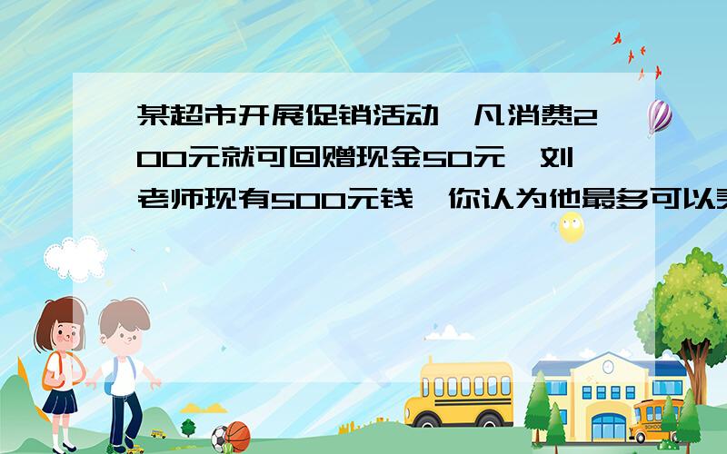 某超市开展促销活动,凡消费200元就可回赠现金50元,刘老师现有500元钱,你认为他最多可以买到多少钱的物