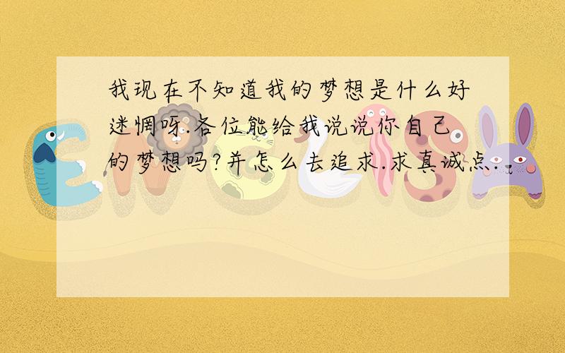 我现在不知道我的梦想是什么好迷惘呀.各位能给我说说你自己的梦想吗?并怎么去追求.求真诚点.